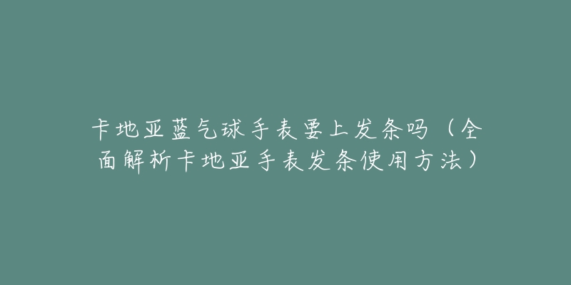 卡地亞藍氣球手表要上發(fā)條嗎（全面解析卡地亞手表發(fā)條使用方法）