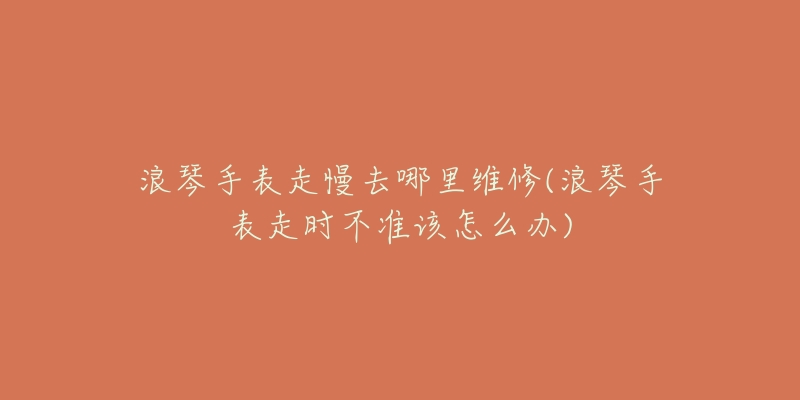 浪琴手表走慢去哪里維修(浪琴手表走時(shí)不準(zhǔn)該怎么辦)