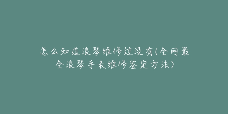 怎么知道浪琴維修過(guò)沒(méi)有(全網(wǎng)最全浪琴手表維修鑒定方法)