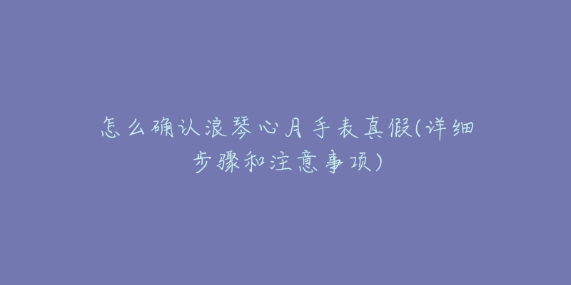 怎么確認(rèn)浪琴心月手表真假(詳細(xì)步驟和注意事項(xiàng))