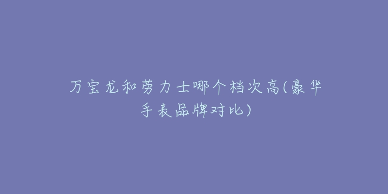 萬寶龍和勞力士哪個檔次高(豪華手表品牌對比)