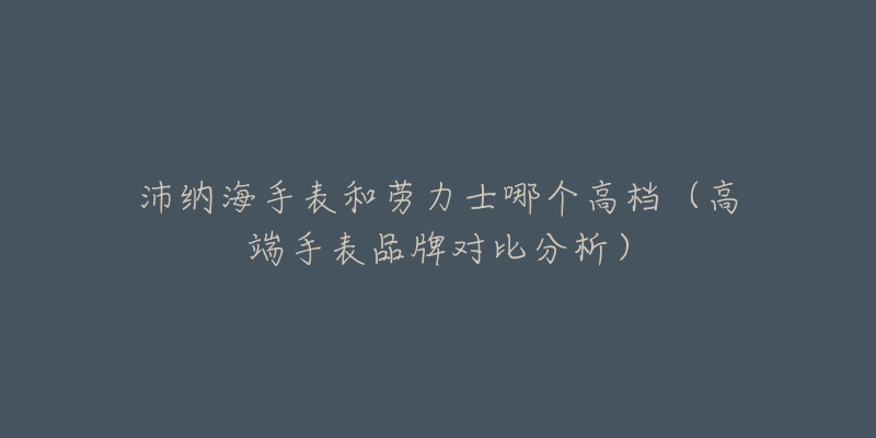 沛納海手表和勞力士哪個(gè)高檔（高端手表品牌對(duì)比分析）