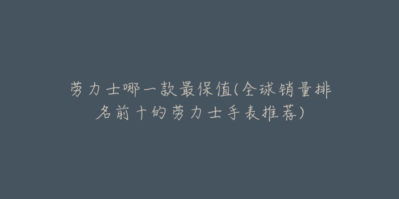 勞力士哪一款最保值(全球銷量排名前十的勞力士手表推薦)