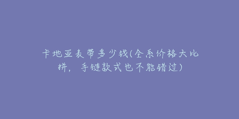 卡地亞表帶多少錢(全系價(jià)格大比拼，手鏈款式也不能錯(cuò)過)