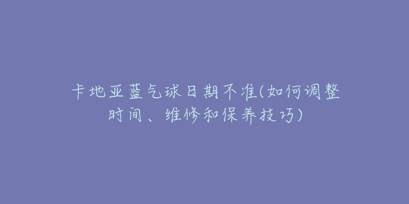 卡地亞藍氣球日期不準(如何調(diào)整時間、維修和保養(yǎng)技巧)