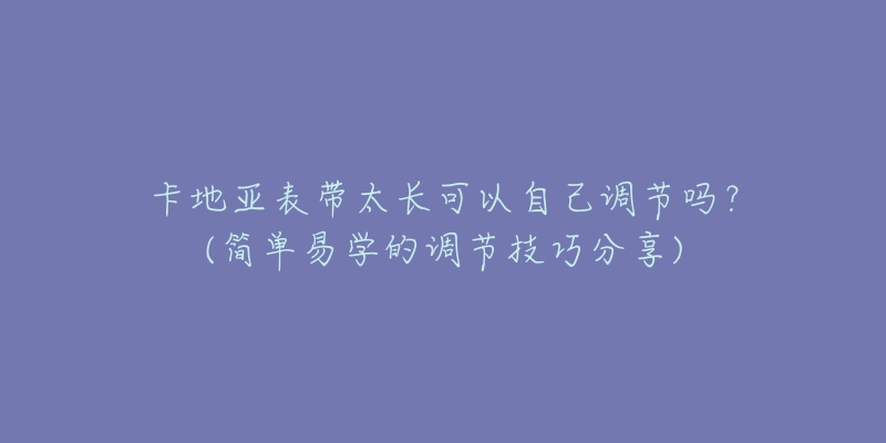 卡地亞表帶太長可以自己調(diào)節(jié)嗎？(簡單易學的調(diào)節(jié)技巧分享)