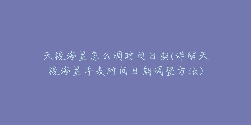 天梭海星怎么調(diào)時(shí)間日期(詳解天梭海星手表時(shí)間日期調(diào)整方法)