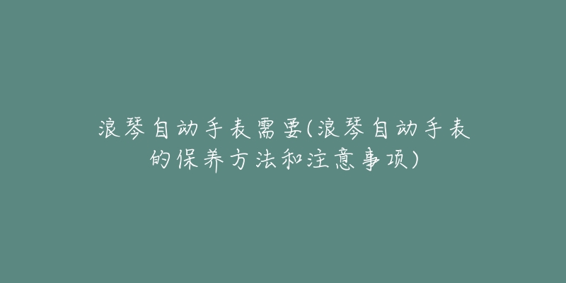 浪琴自動手表需要(浪琴自動手表的保養(yǎng)方法和注意事項)