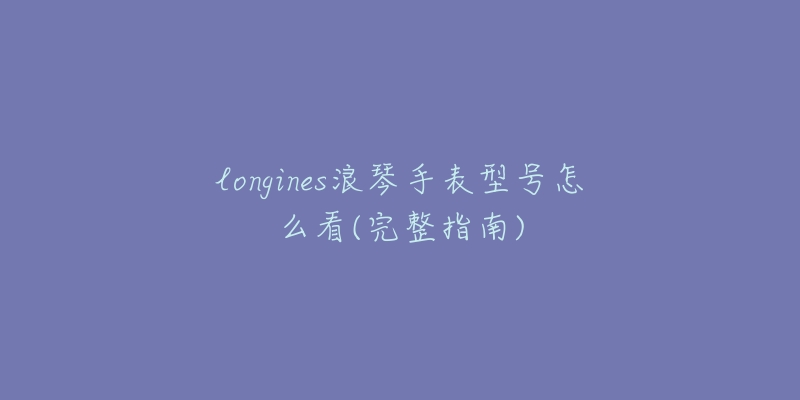 longines浪琴手表型號怎么看(完整指南)