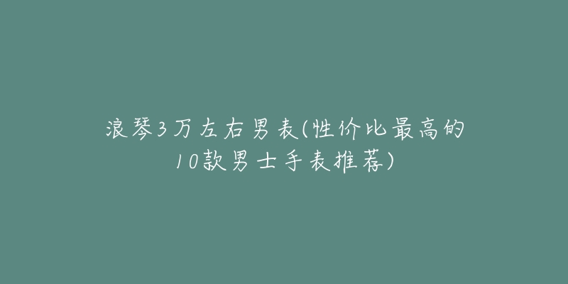 浪琴3萬左右男表(性價比最高的10款男士手表推薦)