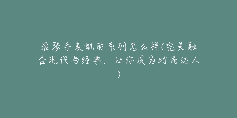 浪琴手表魅麗系列怎么樣(完美融合現(xiàn)代與經(jīng)典，讓你成為時(shí)尚達(dá)人)