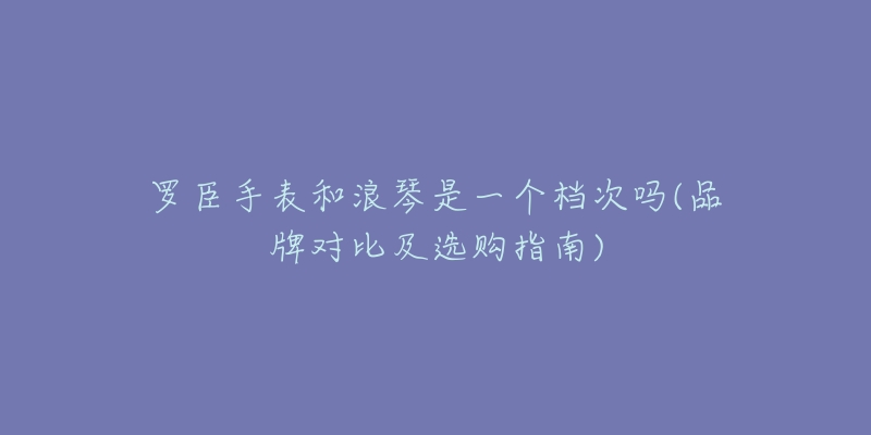 羅臣手表和浪琴是一個檔次嗎(品牌對比及選購指南)