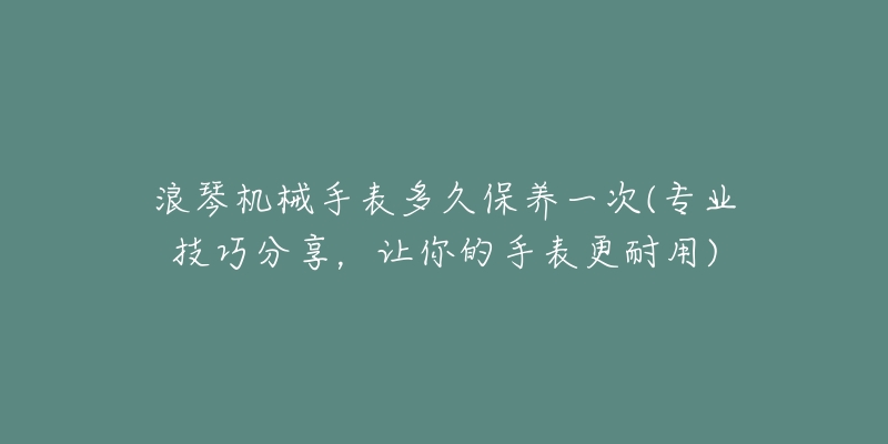 浪琴機械手表多久保養(yǎng)一次(專業(yè)技巧分享，讓你的手表更耐用)