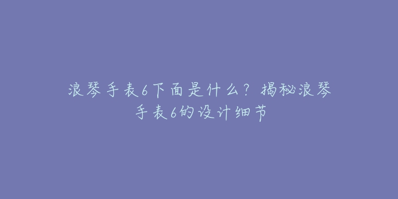 浪琴手表6下面是什么？揭秘浪琴手表6的設(shè)計(jì)細(xì)節(jié)