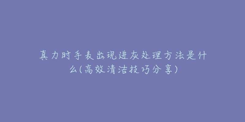 真力時(shí)手表出現(xiàn)進(jìn)灰處理方法是什么(高效清潔技巧分享)