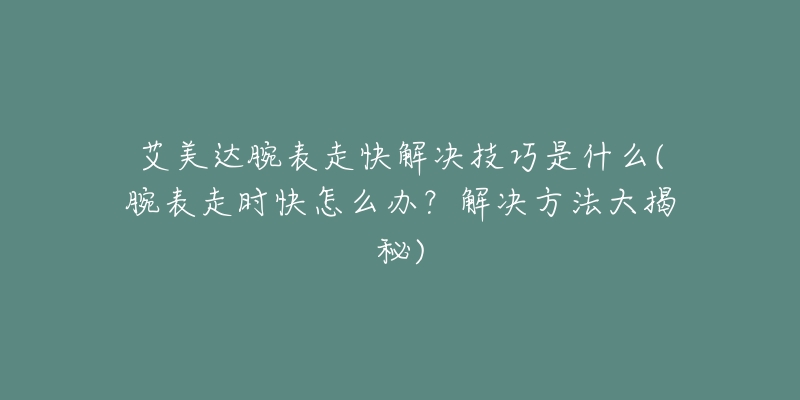 艾美達(dá)腕表走快解決技巧是什么(腕表走時(shí)快怎么辦？解決方法大揭秘)