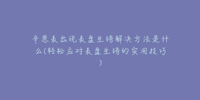 辛恩表出現(xiàn)表盤生銹解決方法是什么(輕松應(yīng)對表盤生銹的實(shí)用技巧)