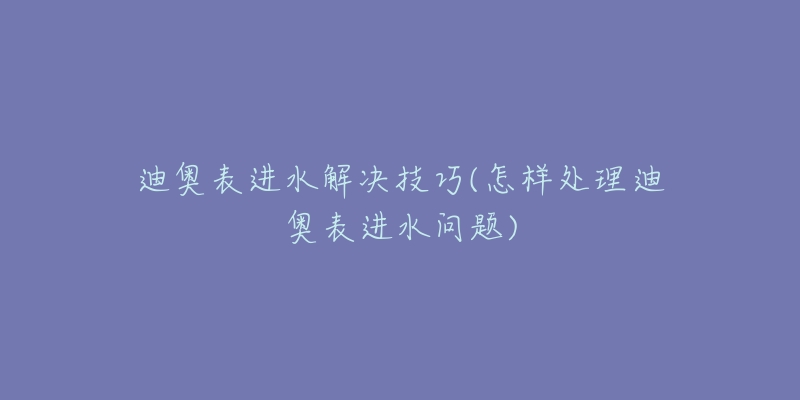 迪奧表進水解決技巧(怎樣處理迪奧表進水問題)