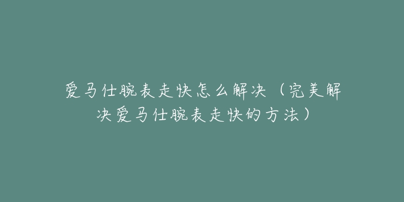 愛馬仕腕表走快怎么解決（完美解決愛馬仕腕表走快的方法）