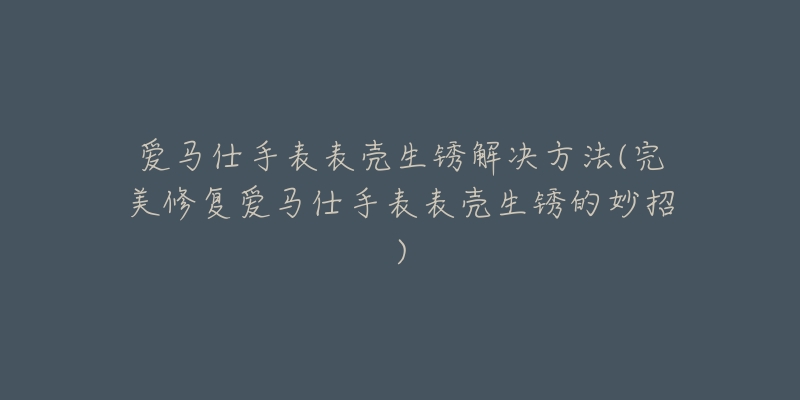 愛馬仕手表表殼生銹解決方法(完美修復(fù)愛馬仕手表表殼生銹的妙招)