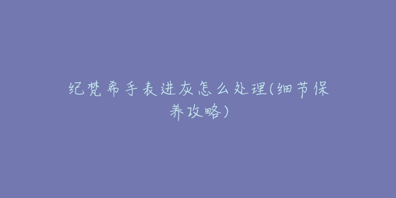 紀梵希手表進灰怎么處理(細節(jié)保養(yǎng)攻略)