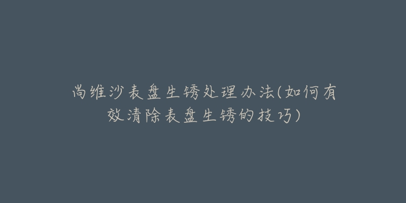 尚維沙表盤生銹處理辦法(如何有效清除表盤生銹的技巧)