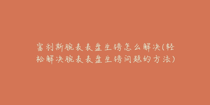 富利斯腕表表盤生銹怎么解決(輕松解決腕表表盤生銹問題的方法)