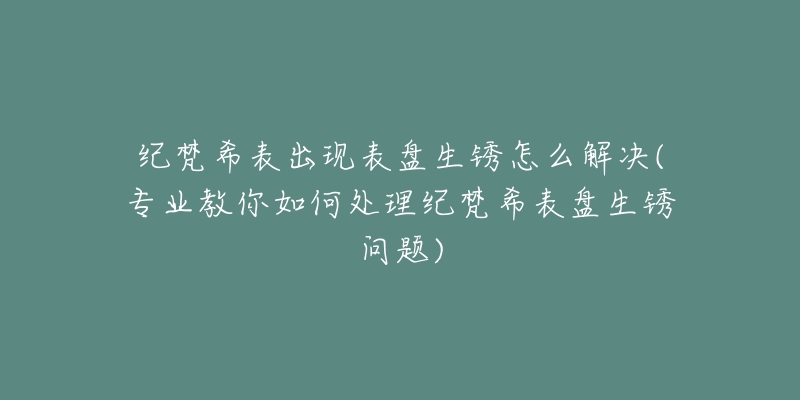 紀(jì)梵希表出現(xiàn)表盤生銹怎么解決(專業(yè)教你如何處理紀(jì)梵希表盤生銹問題)