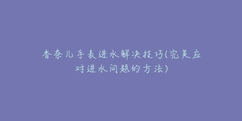 香奈兒手表進水解決技巧(完美應對進水問題的方法)