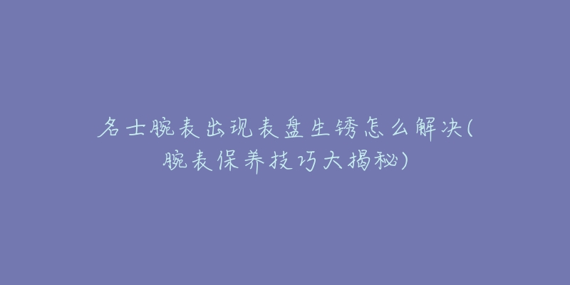 名士腕表出現(xiàn)表盤生銹怎么解決(腕表保養(yǎng)技巧大揭秘)