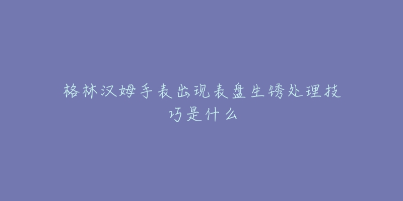 格林漢姆手表出現(xiàn)表盤生銹處理技巧是什么