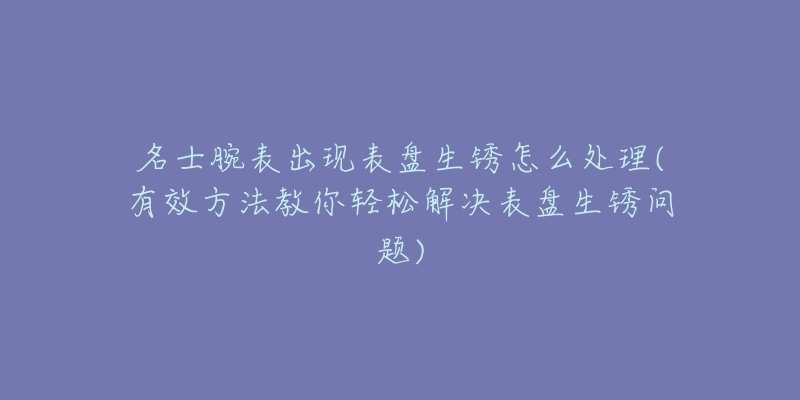 名士腕表出現(xiàn)表盤生銹怎么處理(有效方法教你輕松解決表盤生銹問(wèn)題)