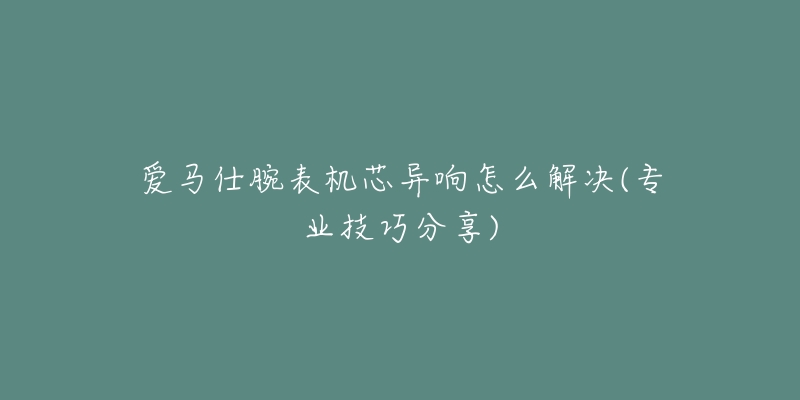 愛馬仕腕表機(jī)芯異響怎么解決(專業(yè)技巧分享)