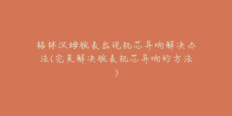 格林漢姆腕表出現機芯異響解決辦法(完美解決腕表機芯異響的方法)