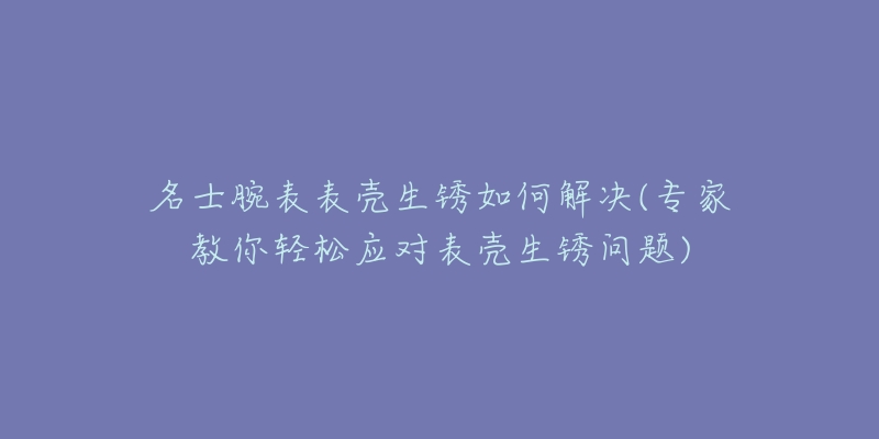 名士腕表表殼生銹如何解決(專家教你輕松應對表殼生銹問題)