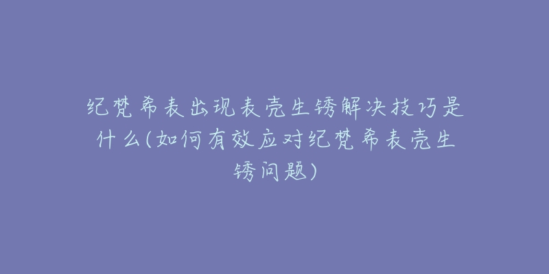 紀(jì)梵希表出現(xiàn)表殼生銹解決技巧是什么(如何有效應(yīng)對(duì)紀(jì)梵希表殼生銹問(wèn)題)