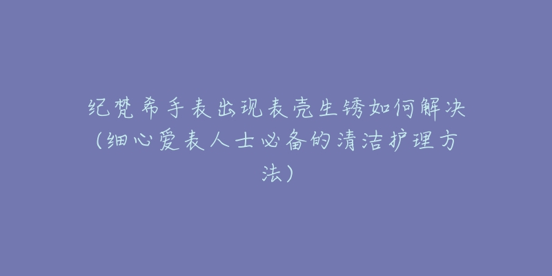 紀(jì)梵希手表出現(xiàn)表殼生銹如何解決(細(xì)心愛(ài)表人士必備的清潔護(hù)理方法)