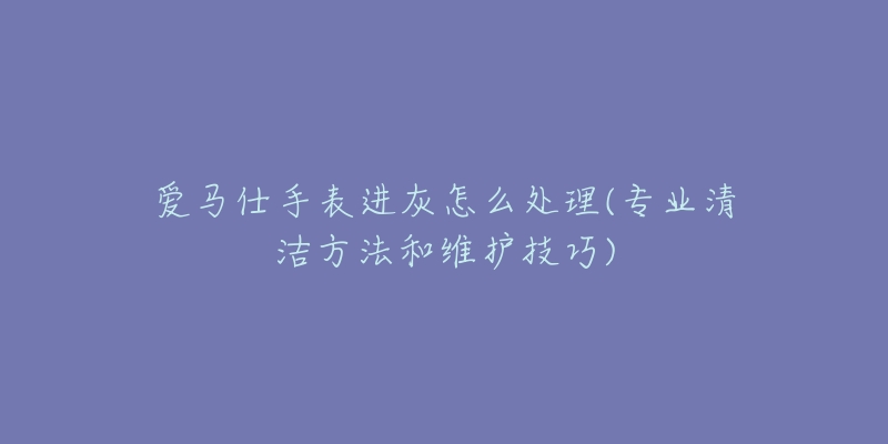 愛(ài)馬仕手表進(jìn)灰怎么處理(專(zhuān)業(yè)清潔方法和維護(hù)技巧)