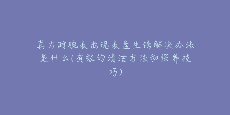 真力時腕表出現(xiàn)表盤生銹解決辦法是什么(有效的清潔方法和保養(yǎng)技巧)