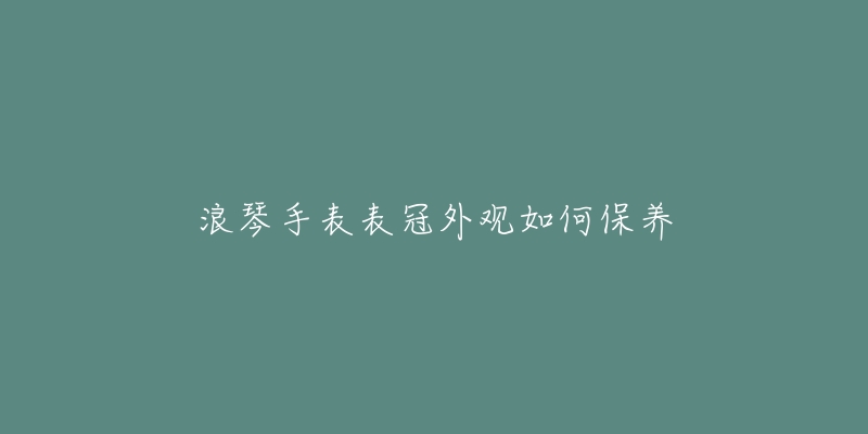 浪琴手表表冠外觀如何保養(yǎng)