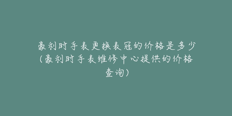 豪利時手表更換表冠的價格是多少(豪利時手表維修中心提供的價格查詢)