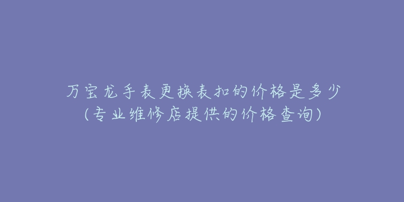 萬寶龍手表更換表扣的價格是多少(專業(yè)維修店提供的價格查詢)