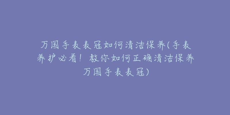 萬國手表表冠如何清潔保養(yǎng)(手表養(yǎng)護必看！教你如何正確清潔保養(yǎng)萬國手表表冠)