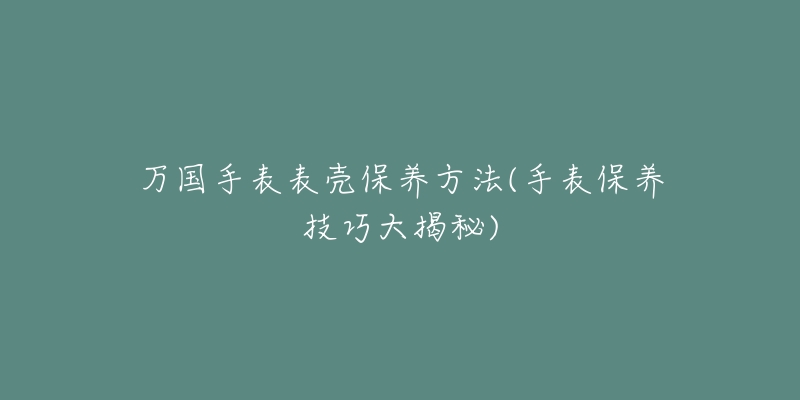 萬國手表表殼保養(yǎng)方法(手表保養(yǎng)技巧大揭秘)