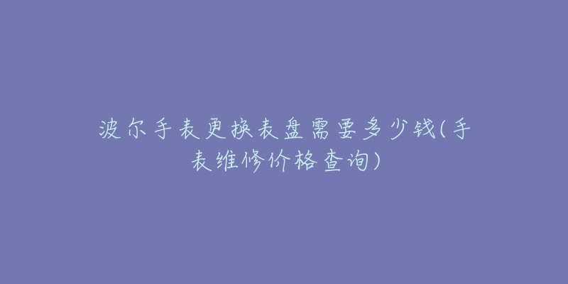 波爾手表更換表盤需要多少錢(手表維修價(jià)格查詢)