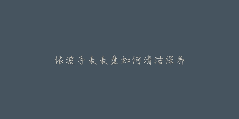 依波手表表盤(pán)如何清潔保養(yǎng)