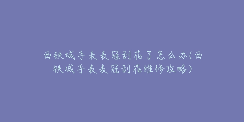 西鐵城手表表冠刮花了怎么辦(西鐵城手表表冠刮花維修攻略)