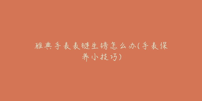 雅典手表表鏈生銹怎么辦(手表保養(yǎng)小技巧)