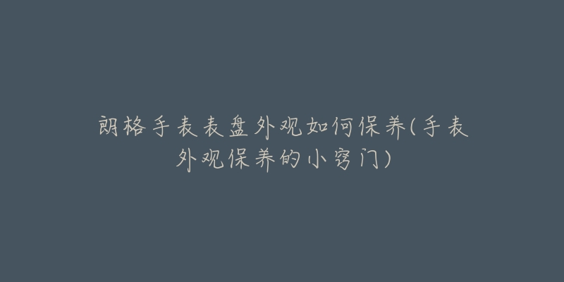 朗格手表表盤外觀如何保養(yǎng)(手表外觀保養(yǎng)的小竅門)