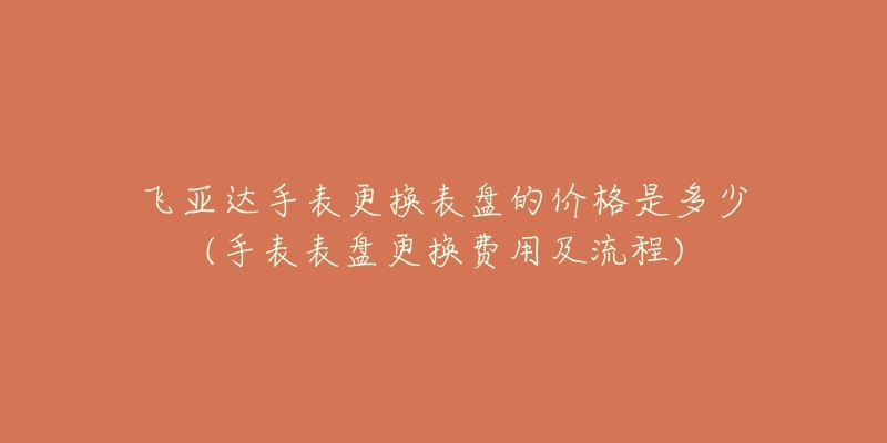 飛亞達手表更換表盤的價格是多少(手表表盤更換費用及流程)